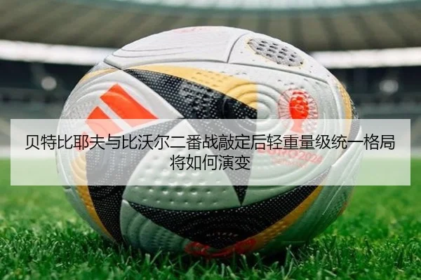 贝特比耶夫与比沃尔二番战敲定后轻重量级统一格局将如何演变